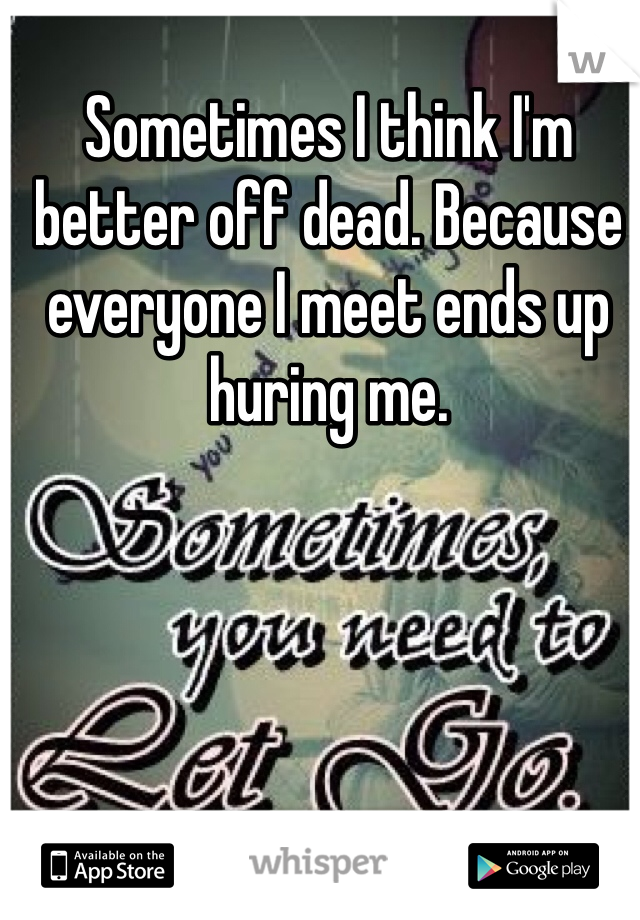 Sometimes I think I'm better off dead. Because everyone I meet ends up huring me.