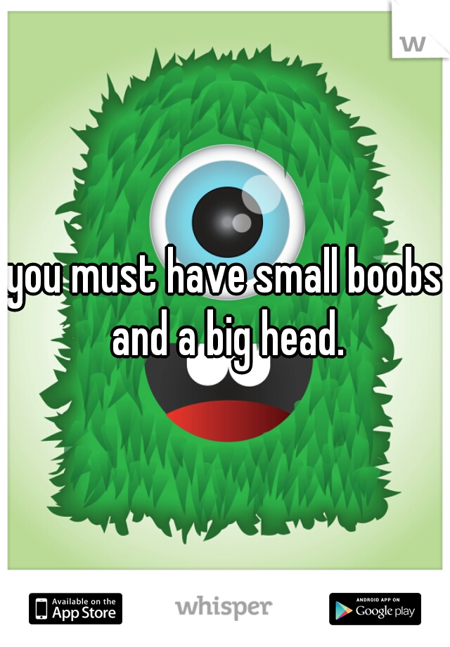 you must have small boobs and a big head.
