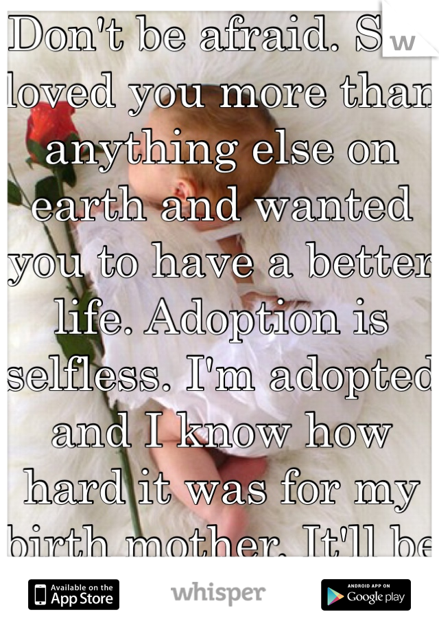 Don't be afraid. She loved you more than anything else on earth and wanted you to have a better life. Adoption is selfless. I'm adopted and I know how hard it was for my birth mother. It'll be ok! :)