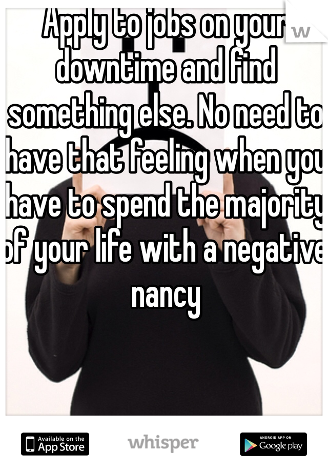 Apply to jobs on your downtime and find something else. No need to have that feeling when you have to spend the majority of your life with a negative nancy