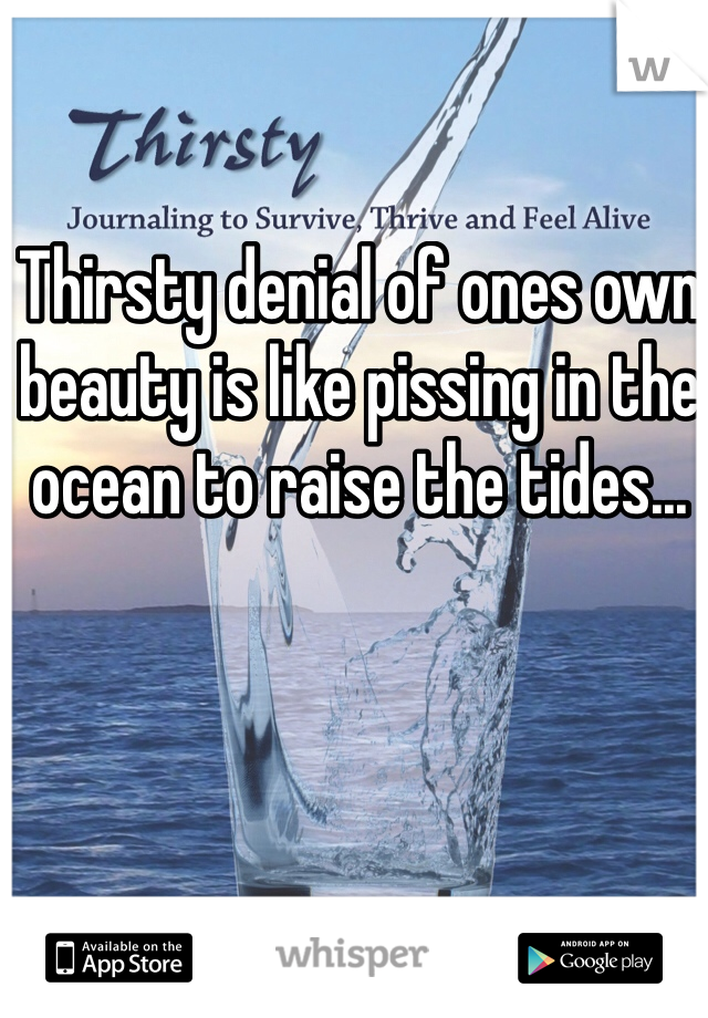 Thirsty denial of ones own beauty is like pissing in the ocean to raise the tides...