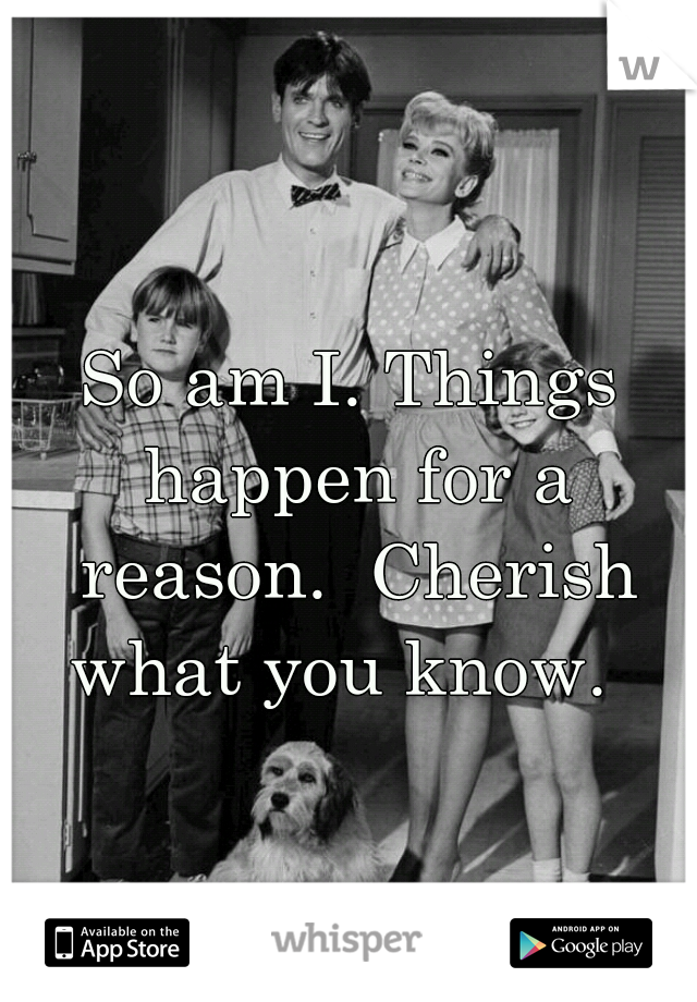So am I. Things happen for a reason.  Cherish what you know.  