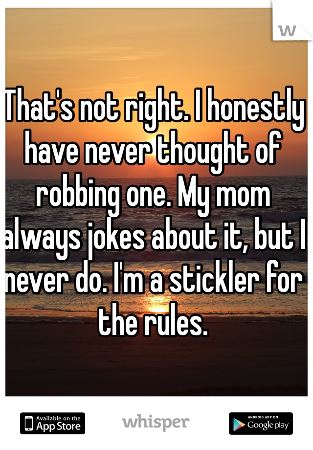 That's not right. I honestly have never thought of robbing one. My mom always jokes about it, but I never do. I'm a stickler for the rules. 