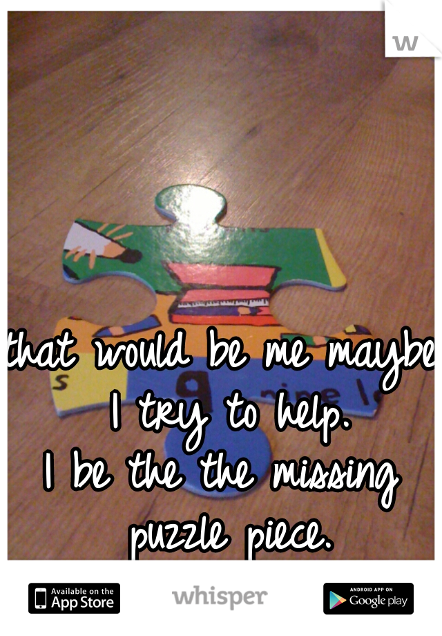 that would be me maybe.
 I try to help.
I be the the missing puzzle piece.