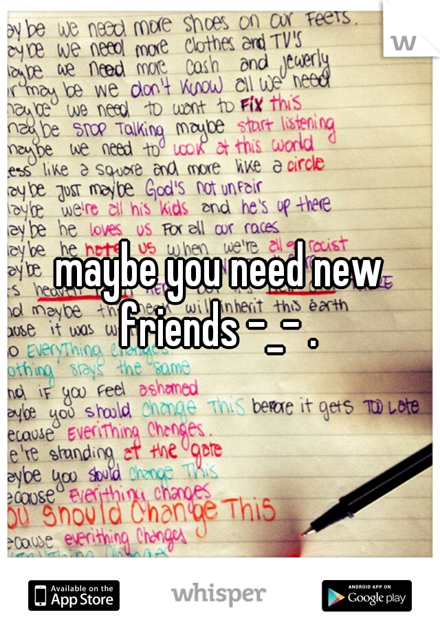 maybe you need new friends -_- . 