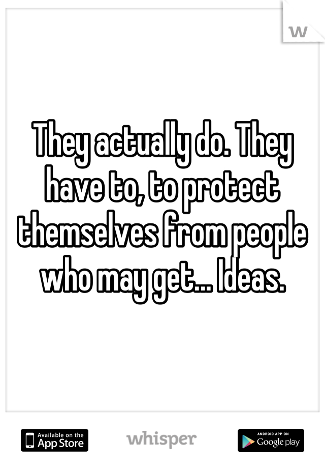 They actually do. They have to, to protect themselves from people who may get... Ideas.