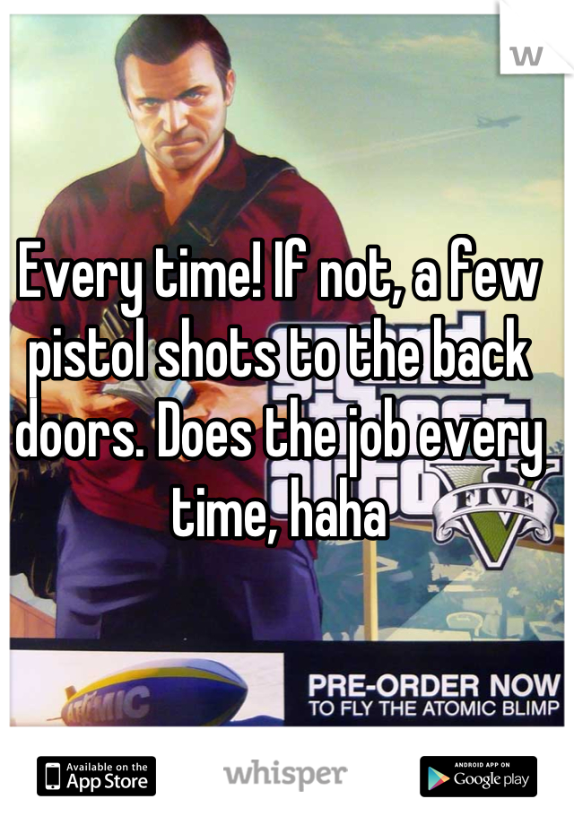 Every time! If not, a few pistol shots to the back doors. Does the job every time, haha