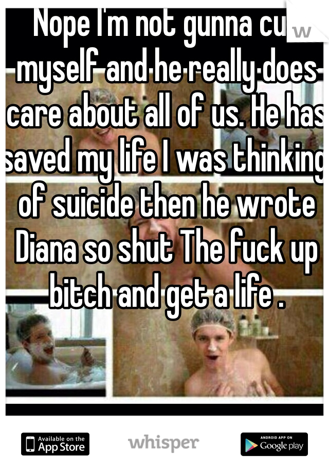 Nope I'm not gunna cut myself and he really does care about all of us. He has saved my life I was thinking of suicide then he wrote Diana so shut The fuck up bitch and get a life .