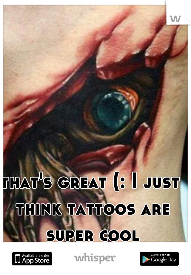 that's great (: I just think tattoos are super cool