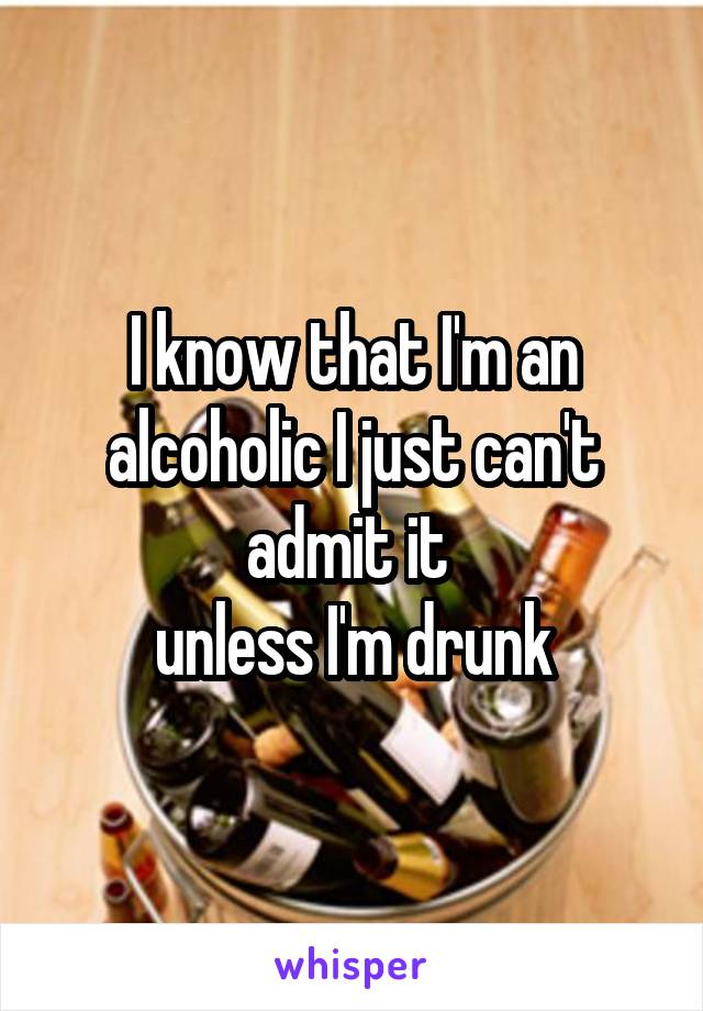I know that I'm an alcoholic I just can't admit it 
unless I'm drunk