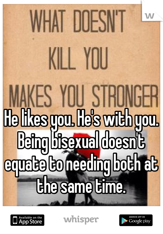 He likes you. He's with you. Being bisexual doesn't equate to needing both at the same time. 
