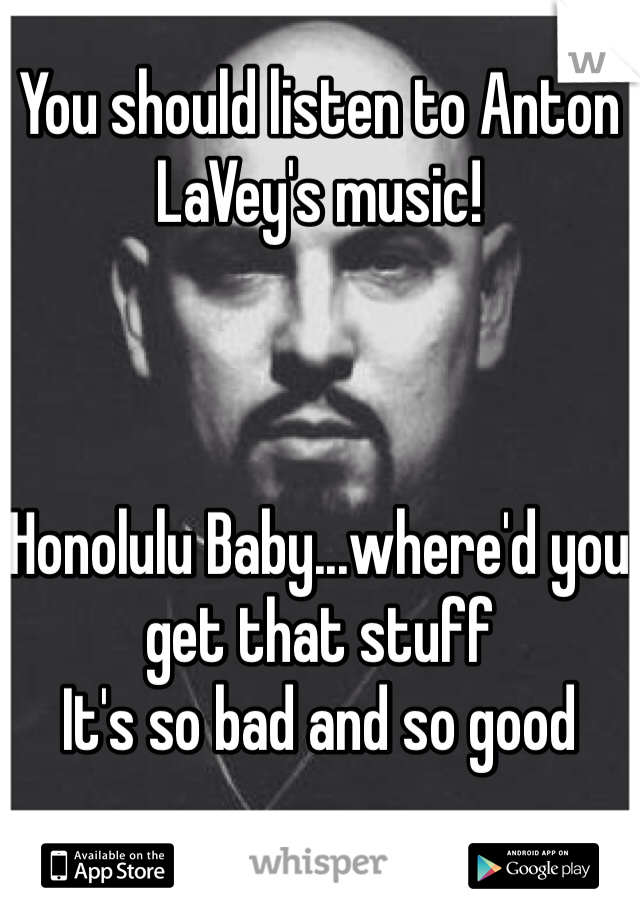 You should listen to Anton LaVey's music!   



Honolulu Baby...where'd you get that stuff 
It's so bad and so good