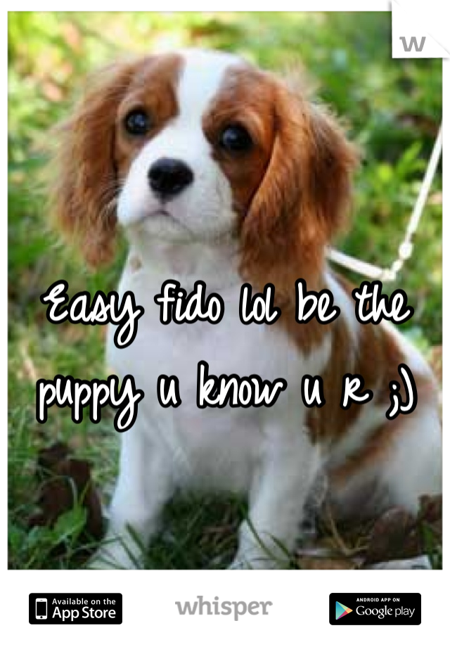 Easy fido lol be the puppy u know u r ;)