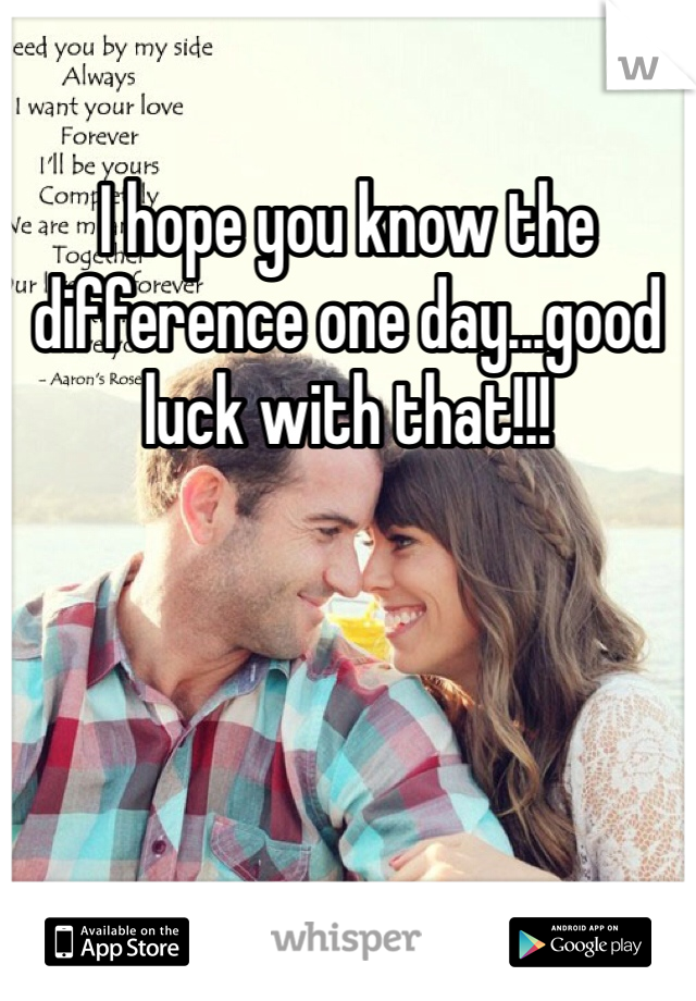 I hope you know the difference one day...good luck with that!!!