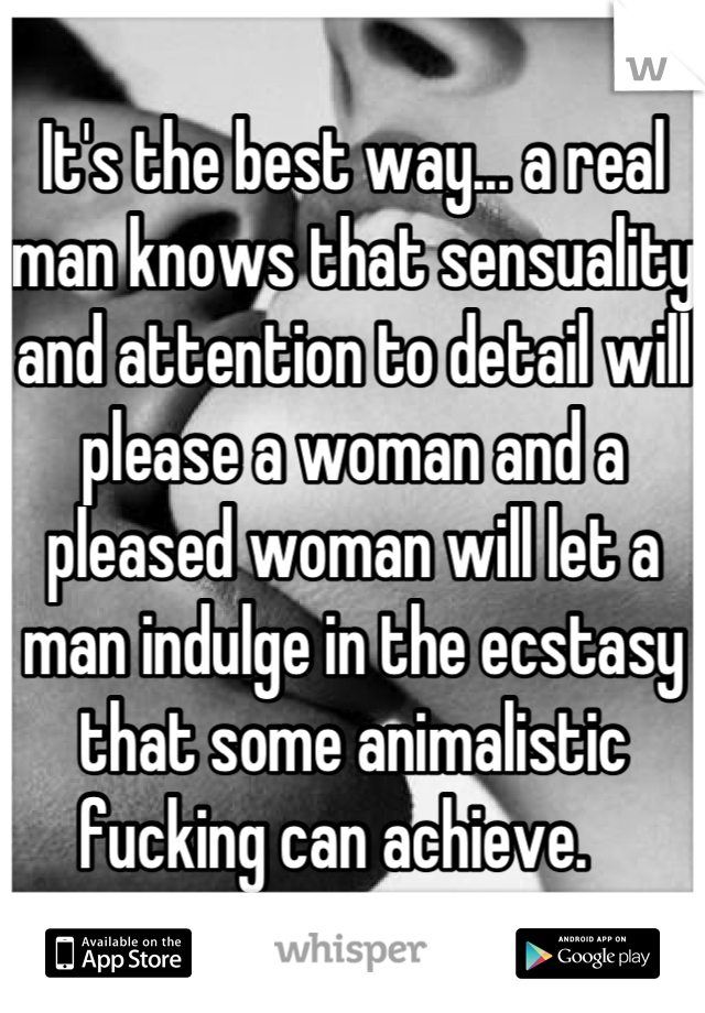 It's the best way... a real man knows that sensuality and attention to detail will please a woman and a pleased woman will let a man indulge in the ecstasy that some animalistic fucking can achieve.   