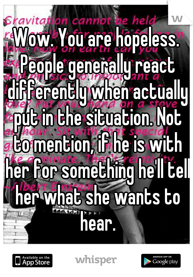 Wow. You are hopeless. People generally react differently when actually put in the situation. Not to mention, if he is with her for something he'll tell her what she wants to hear.