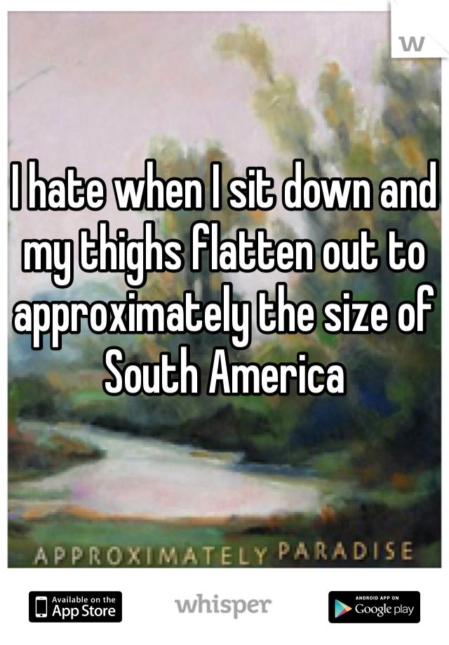 I hate when I sit down and my thighs flatten out to approximately the size of South America