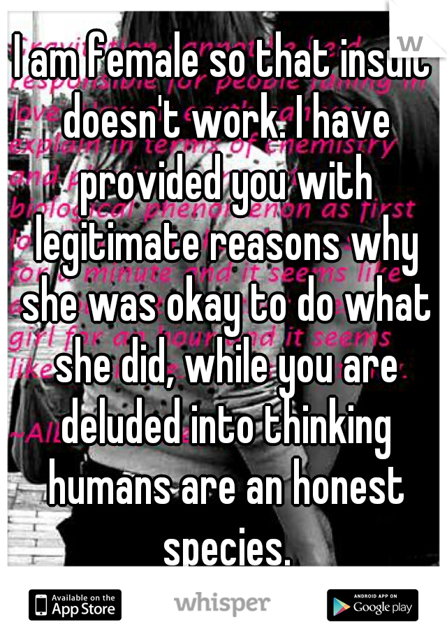 I am female so that insult doesn't work. I have provided you with legitimate reasons why she was okay to do what she did, while you are deluded into thinking humans are an honest species.