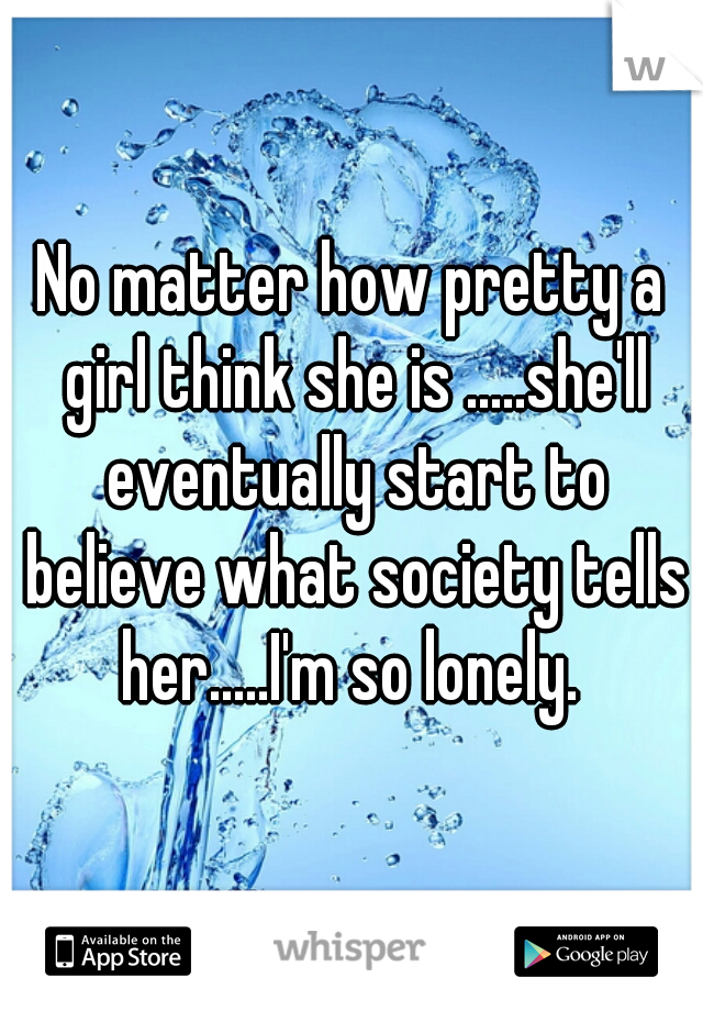 No matter how pretty a girl think she is .....she'll eventually start to believe what society tells her.....I'm so lonely. 