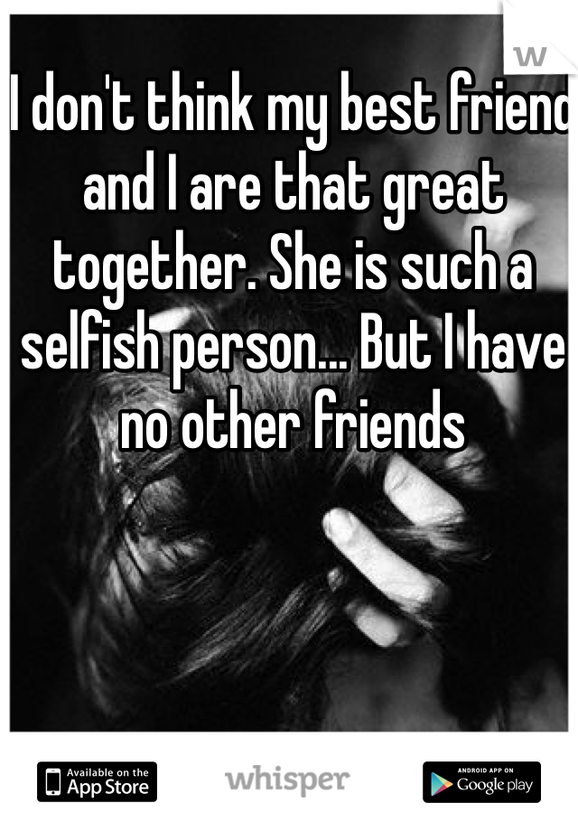 I don't think my best friend and I are that great together. She is such a selfish person... But I have no other friends