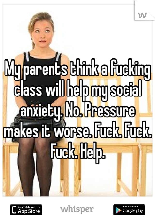 My parents think a fucking class will help my social anxiety. No. Pressure makes it worse. Fuck. Fuck. Fuck. Help.