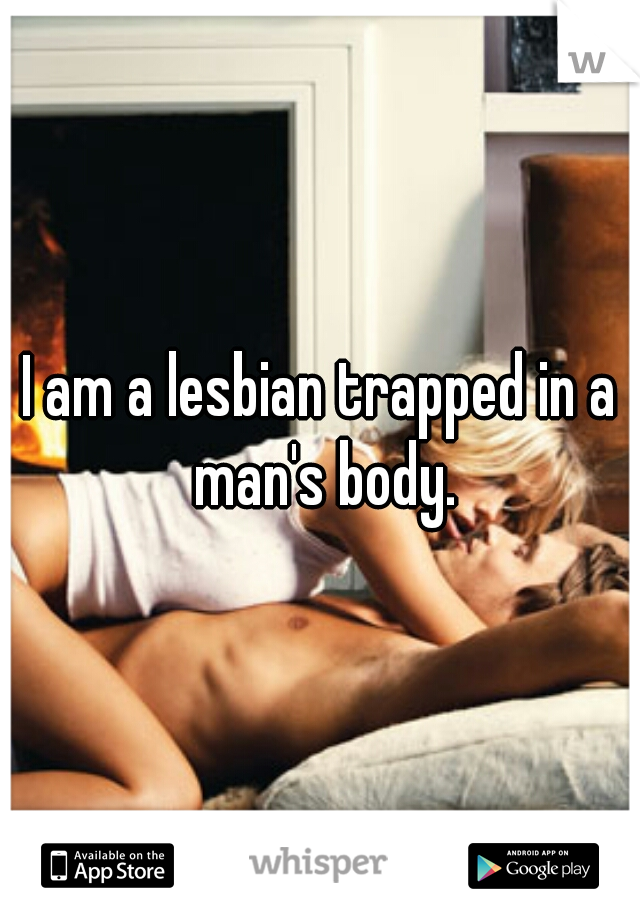 I am a lesbian trapped in a man's body.