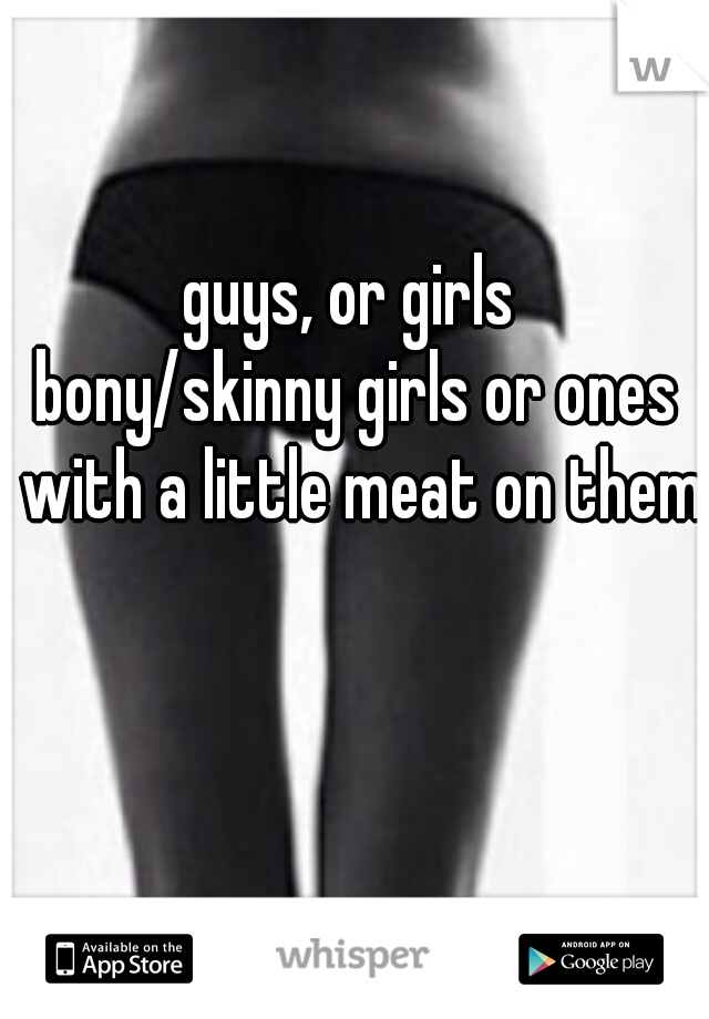 guys, or girls 
bony/skinny girls or ones with a little meat on them?