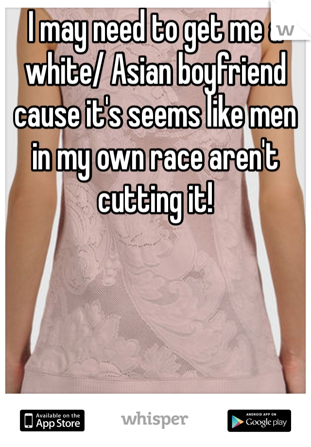 I may need to get me a white/ Asian boyfriend cause it's seems like men in my own race aren't cutting it! 