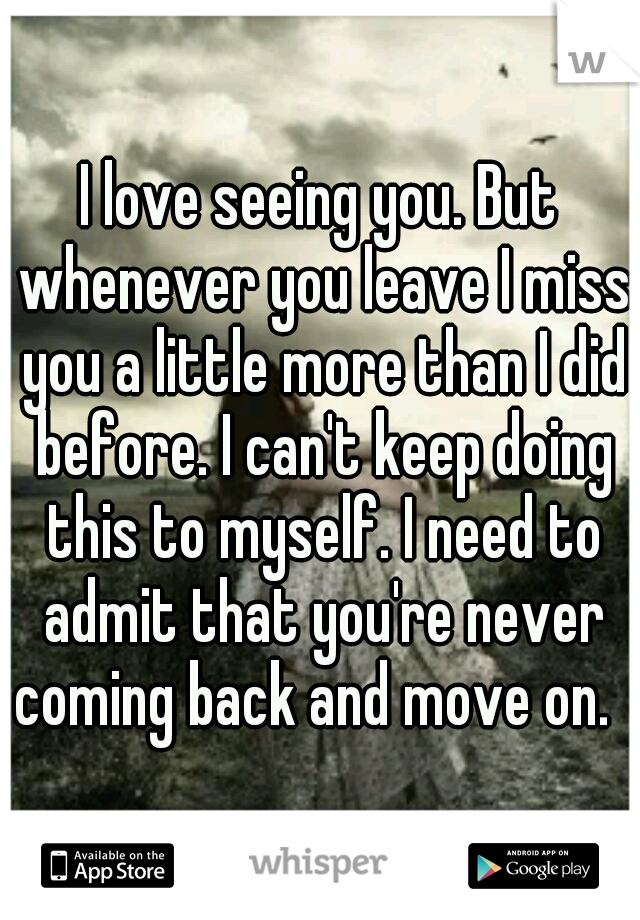 I love seeing you. But whenever you leave I miss you a little more than I did before. I can't keep doing this to myself. I need to admit that you're never coming back and move on.  