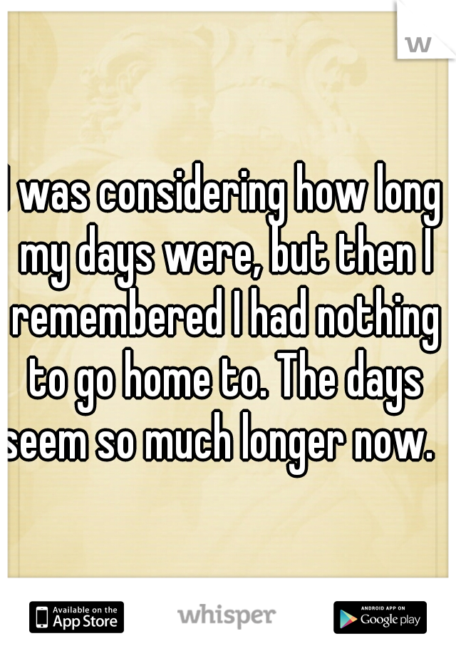 I was considering how long my days were, but then I remembered I had nothing to go home to. The days seem so much longer now.   