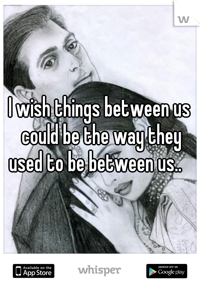 I wish things between us could be the way they used to be between us..   