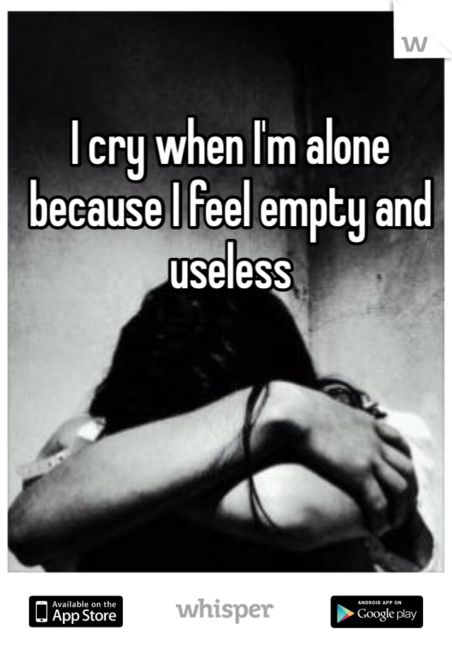 I cry when I'm alone because I feel empty and useless 