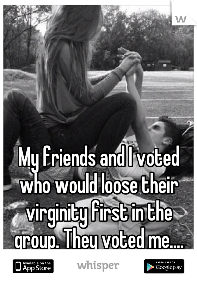 My friends and I voted who would loose their virginity first in the group. They voted me....