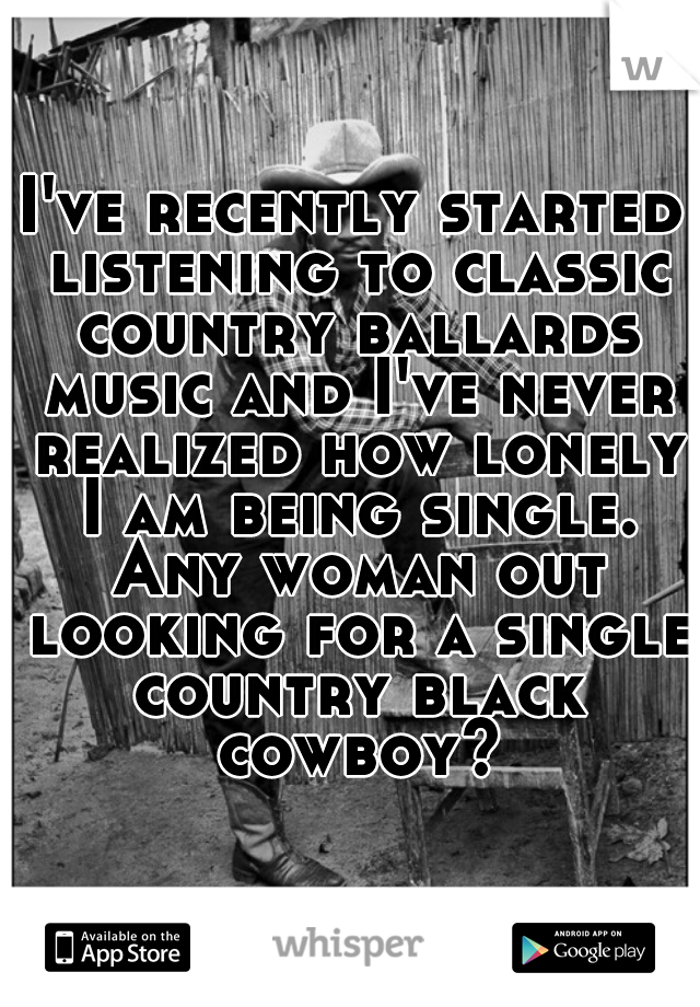 I've recently started listening to classic country ballards music and I've never realized how lonely I am being single. Any woman out looking for a single country black cowboy?