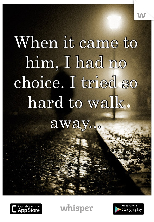 When it came to him, I had no choice. I tried so hard to walk away...