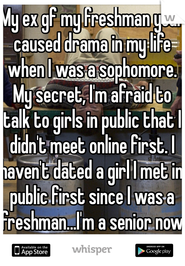 My ex gf my freshman year caused drama in my life when I was a sophomore. My secret, I'm afraid to talk to girls in public that I didn't meet online first. I haven't dated a girl I met in public first since I was a freshman...I'm a senior now