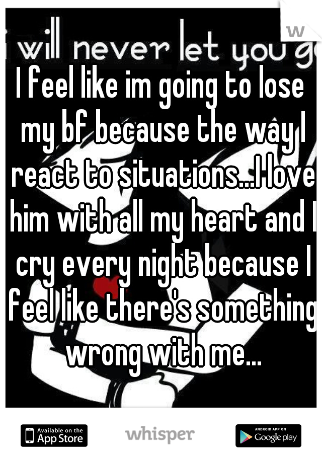 I feel like im going to lose my bf because the way I react to situations...I love him with all my heart and I cry every night because I feel like there's something wrong with me...