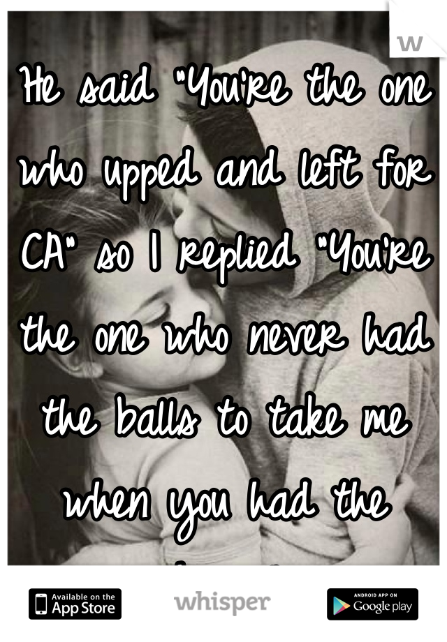 He said "You're the one who upped and left for CA" so I replied "You're the one who never had the balls to take me when you had the chance".