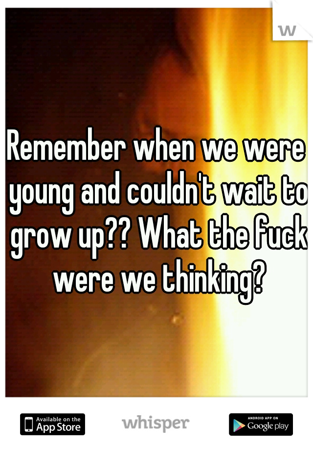 Remember when we were young and couldn't wait to grow up?? What the fuck were we thinking?