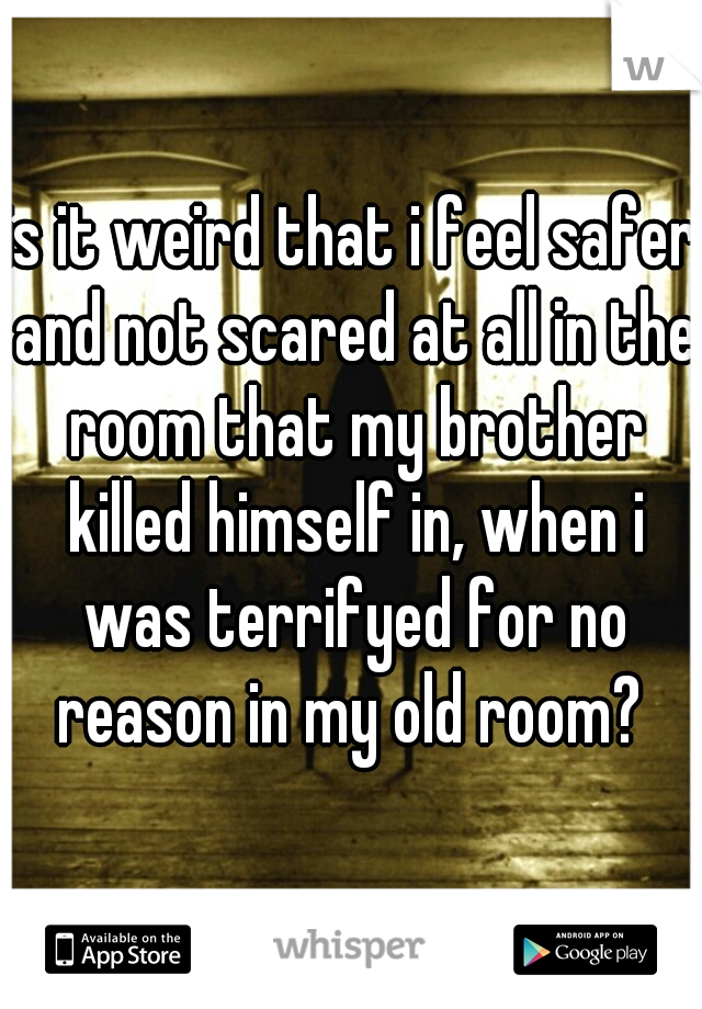 is it weird that i feel safer and not scared at all in the room that my brother killed himself in, when i was terrifyed for no reason in my old room? 