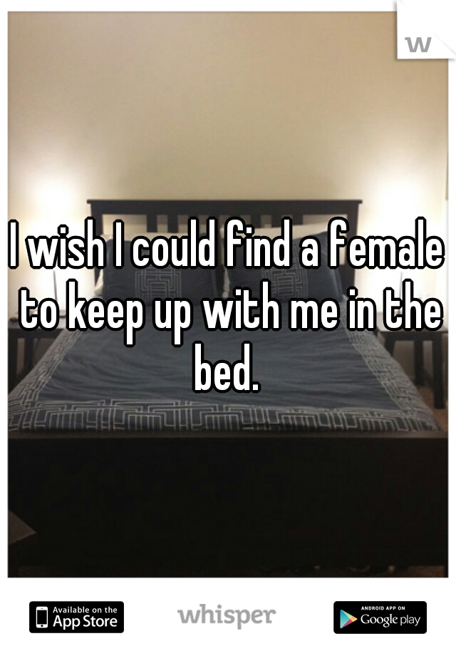 I wish I could find a female to keep up with me in the bed. 