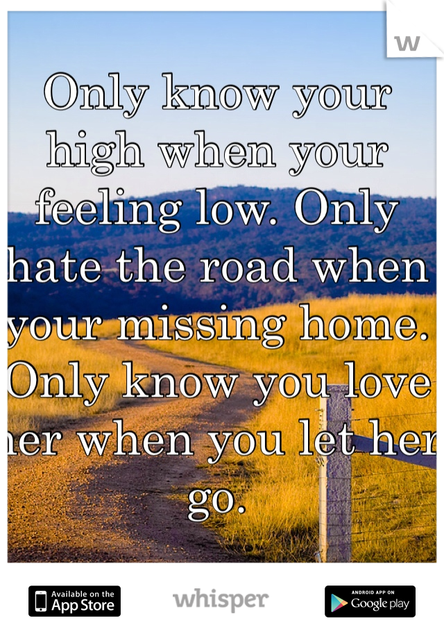 Only know your high when your feeling low. Only hate the road when your missing home. Only know you love her when you let her go.