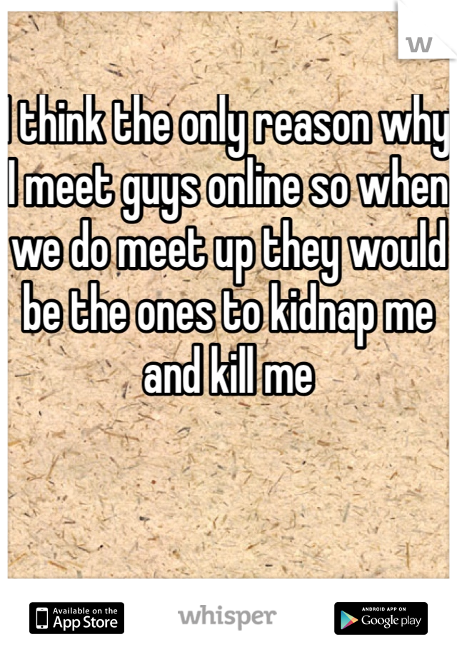 I think the only reason why I meet guys online so when we do meet up they would be the ones to kidnap me and kill me 