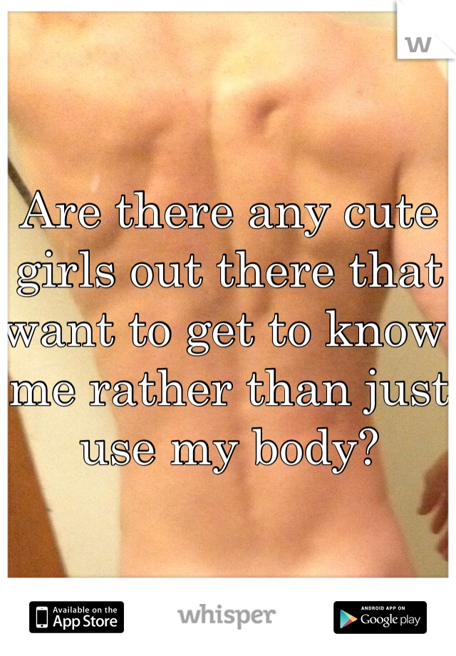 Are there any cute girls out there that want to get to know me rather than just use my body?