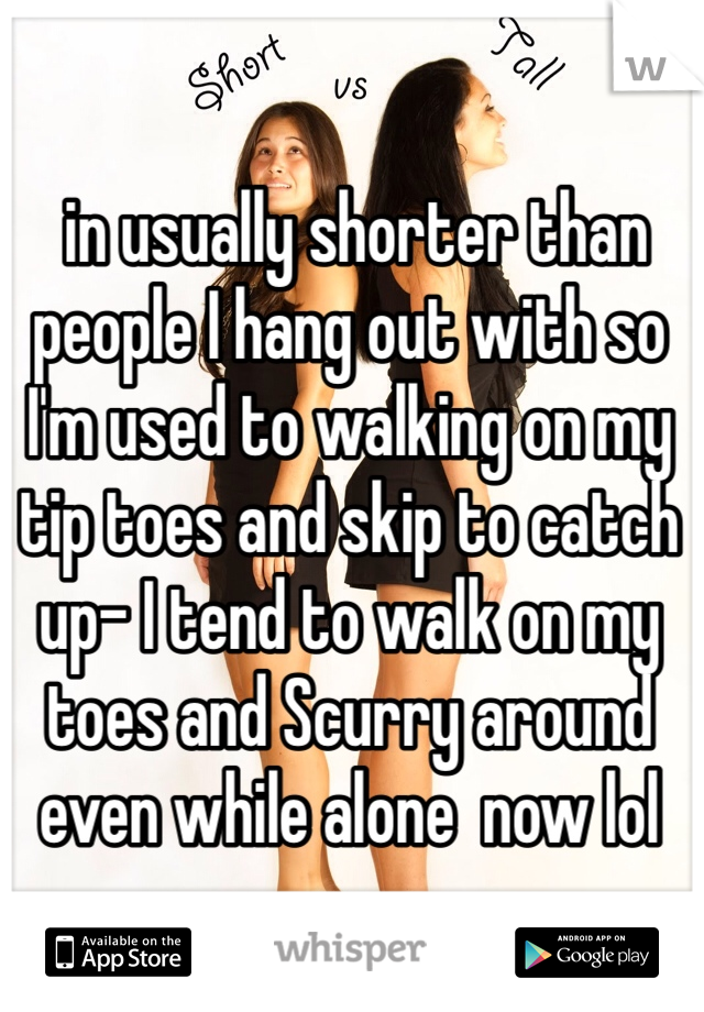  in usually shorter than people I hang out with so I'm used to walking on my tip toes and skip to catch up- I tend to walk on my toes and Scurry around even while alone  now lol