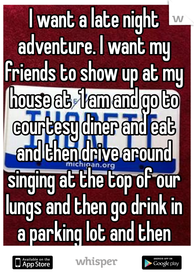 I want a late night adventure. I want my friends to show up at my house at  1 am and go to courtesy diner and eat and then drive around singing at the top of our lungs and then go drink in a parking lot and then sneak back in at like 6. 