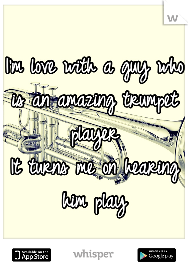 I'm love with a guy who is an amazing trumpet player
It turns me on hearing him play