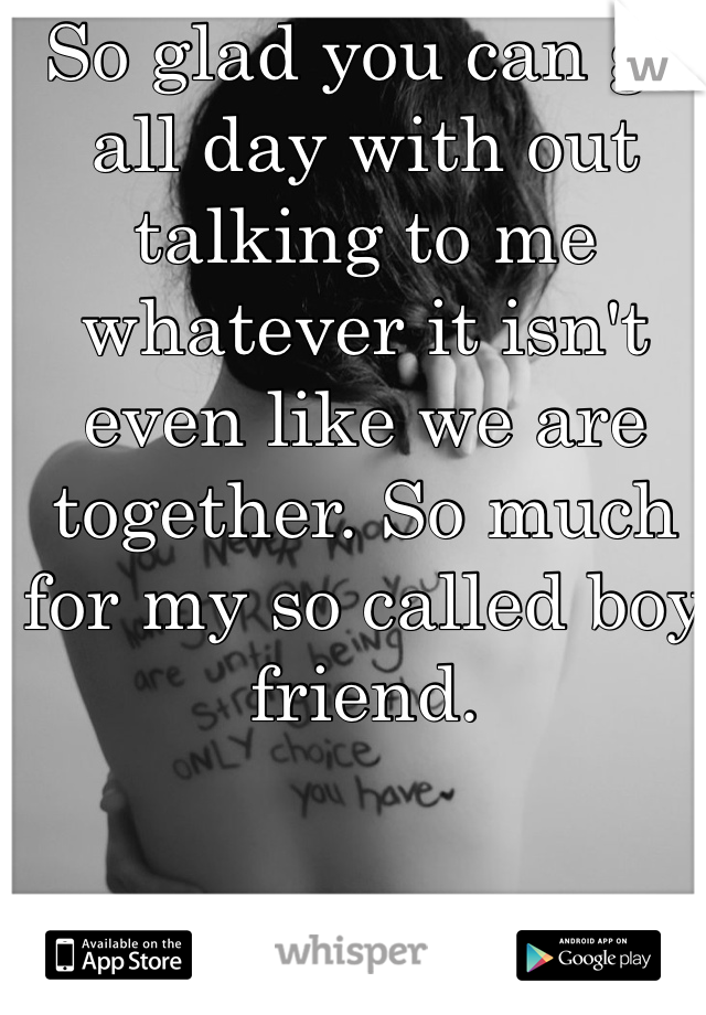 So glad you can go all day with out talking to me whatever it isn't even like we are together. So much for my so called boy friend. 