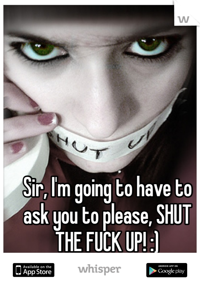 Sir, I'm going to have to ask you to please, SHUT THE FUCK UP! :) 