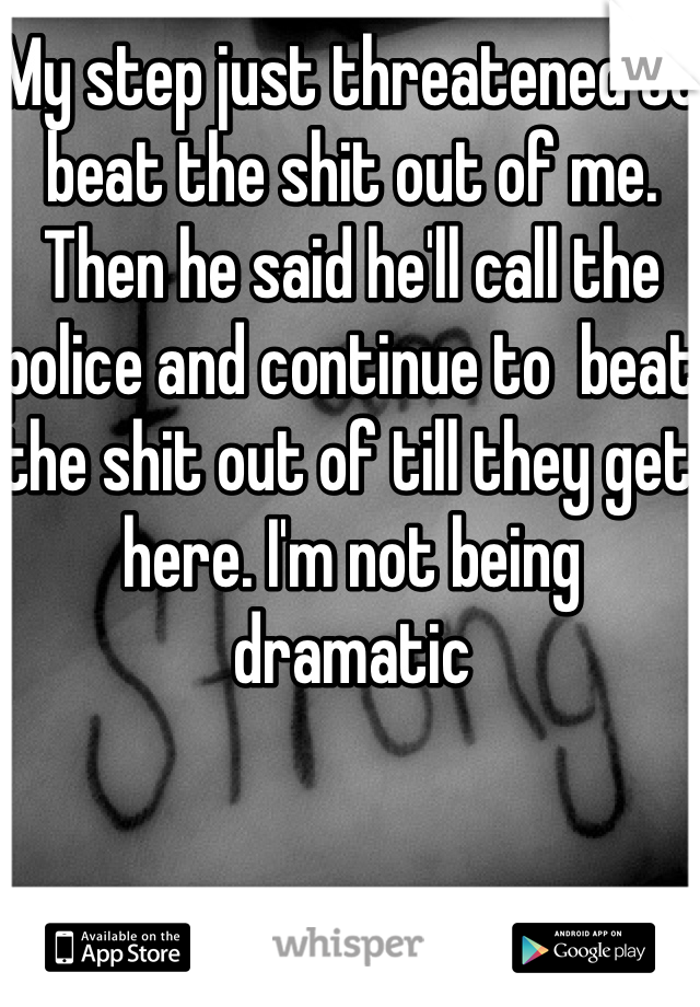 My step just threatened to beat the shit out of me. Then he said he'll call the police and continue to  beat the shit out of till they get here. I'm not being dramatic  